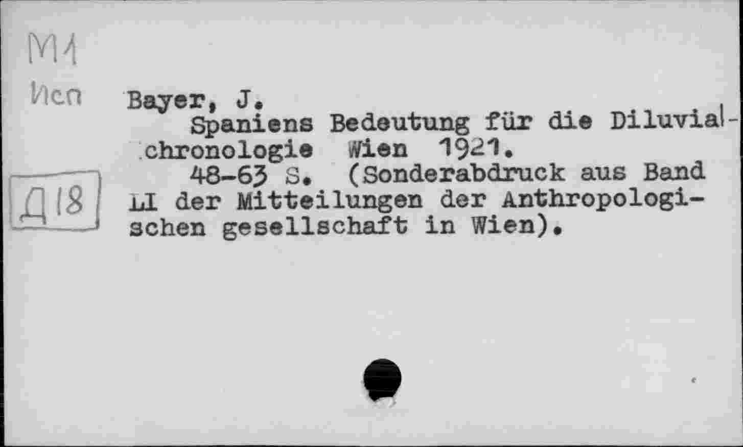 ﻿М4
Иса
ДіЦ
Bayer, J.
Spaniens Bedeutung für die Diluvial -Chronologie Wien 19^1.
48-6J S. (Sonderabdruck aus Band bl der Mitteilungen der Anthropologischen gesellschaft in Wien).